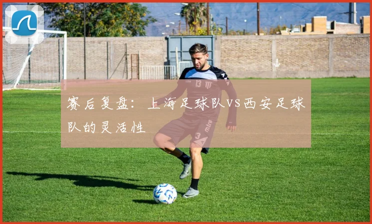 赛后复盘：上海足球队vs西安足球队的灵活性