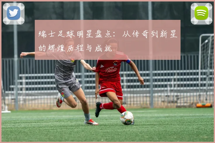 瑞士足球明星盘点：从传奇到新星的辉煌历程与成就