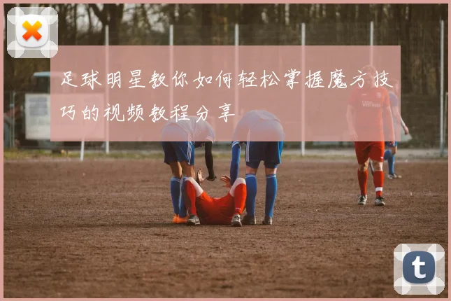 足球明星教你如何轻松掌握魔方技巧的视频教程分享