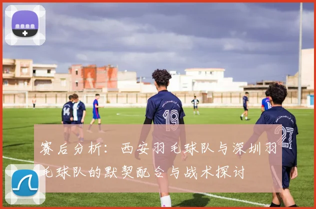 赛后分析：西安羽毛球队与深圳羽毛球队的默契配合与战术探讨
