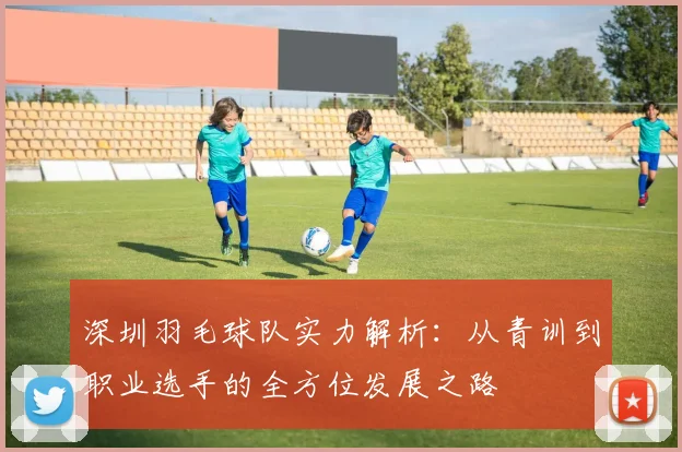 深圳羽毛球队实力解析：从青训到职业选手的全方位发展之路