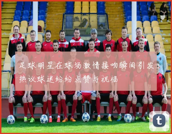 足球明星在球场激情接吻瞬间引发热议球迷纷纷点赞与祝福