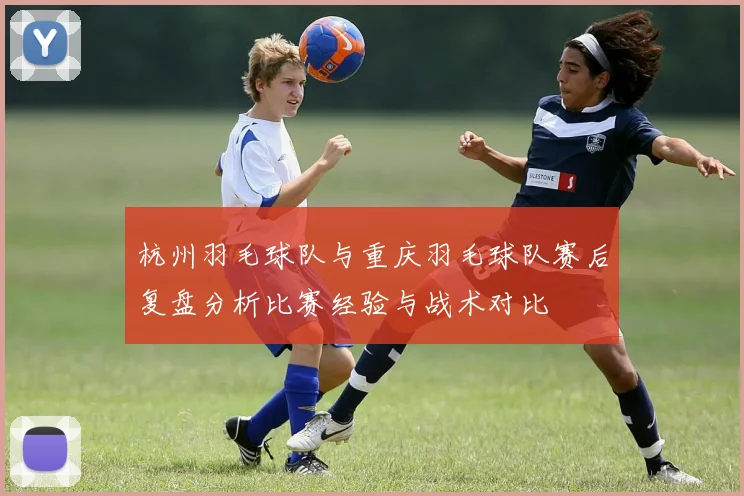 杭州羽毛球队与重庆羽毛球队赛后复盘分析比赛经验与战术对比