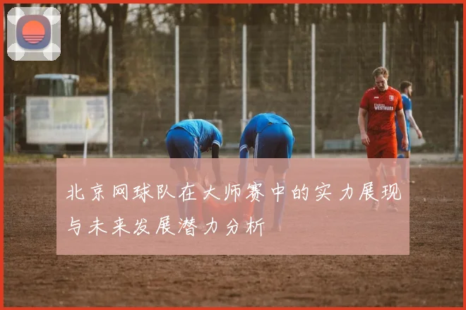 北京网球队在大师赛中的实力展现与未来发展潜力分析