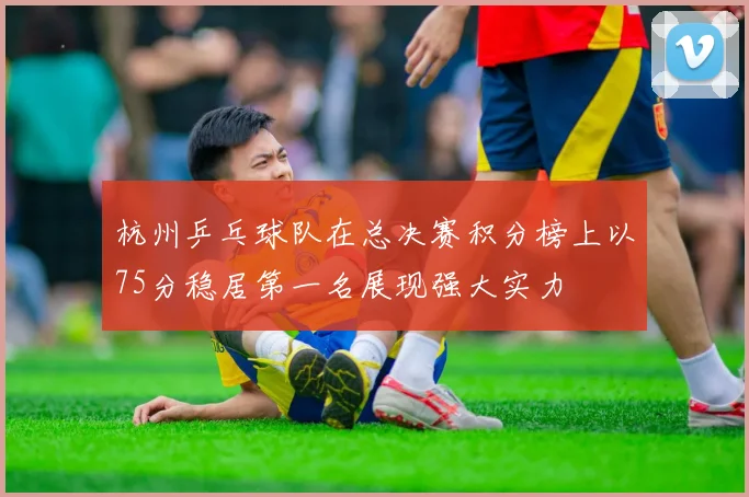 杭州乒乓球队在总决赛积分榜上以75分稳居第一名展现强大实力