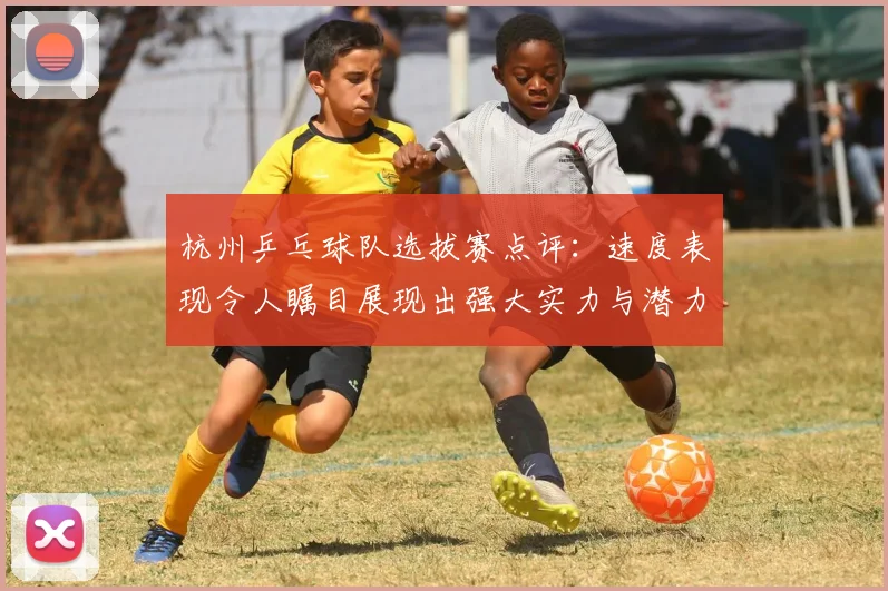 杭州乒乓球队选拔赛点评：速度表现令人瞩目展现出强大实力与潜力