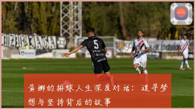 黄娜的排球人生深度对话：追寻梦想与坚持背后的故事