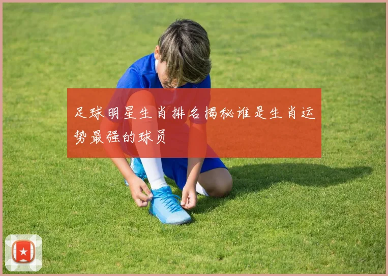 足球明星生肖排名揭秘谁是生肖运势最强的球员