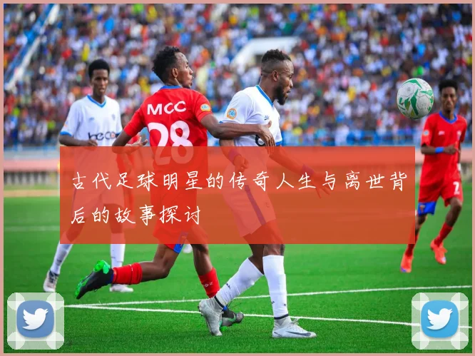 古代足球明星的传奇人生与离世背后的故事探讨