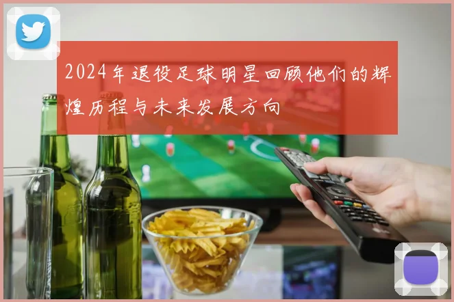 2024年退役足球明星回顾他们的辉煌历程与未来发展方向
