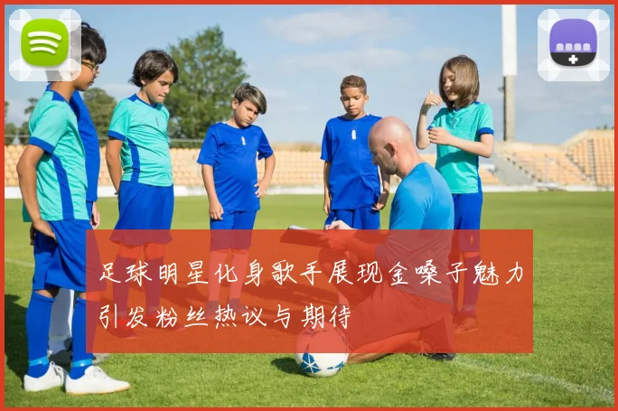 足球明星化身歌手展现金嗓子魅力引发粉丝热议与期待