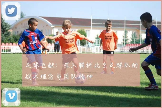 足球巨献：深入解析北京足球队的战术理念与团队精神