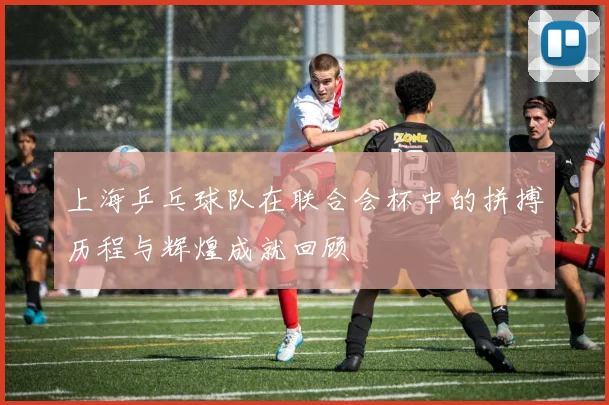 上海乒乓球队在联合会杯中的拼搏历程与辉煌成就回顾