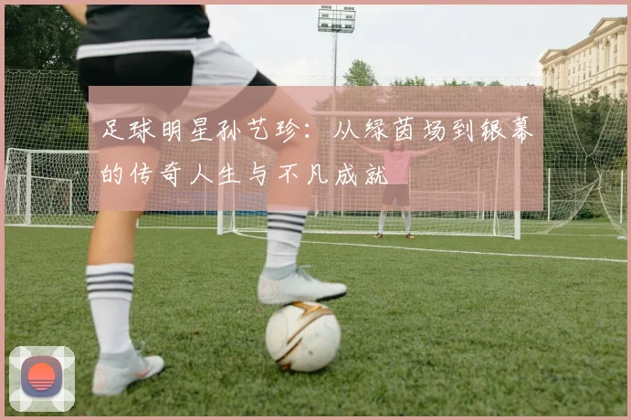 足球明星孙艺珍：从绿茵场到银幕的传奇人生与不凡成就