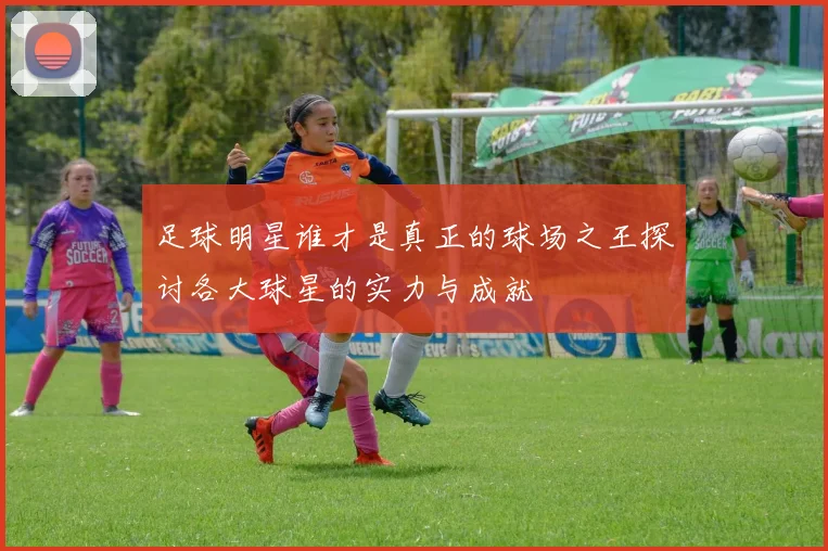 足球明星谁才是真正的球场之王探讨各大球星的实力与成就