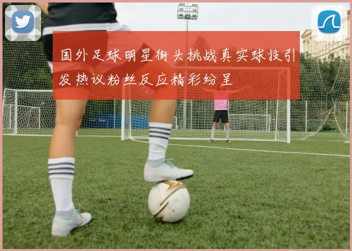 国外足球明星街头挑战真实球技引发热议粉丝反应精彩纷呈