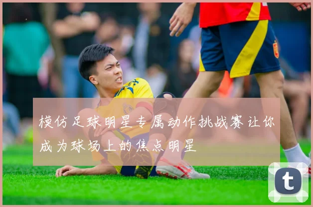 模仿足球明星专属动作挑战赛让你成为球场上的焦点明星