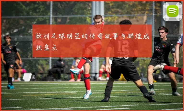欧洲足球明星的传奇故事与辉煌成就盘点