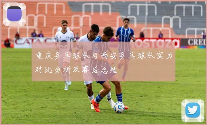 重庆乒乓球队与西安乒乓球队实力对比分析及赛后总结