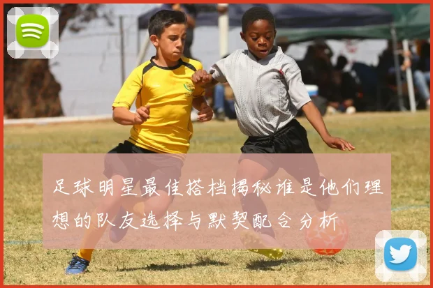 足球明星最佳搭档揭秘谁是他们理想的队友选择与默契配合分析