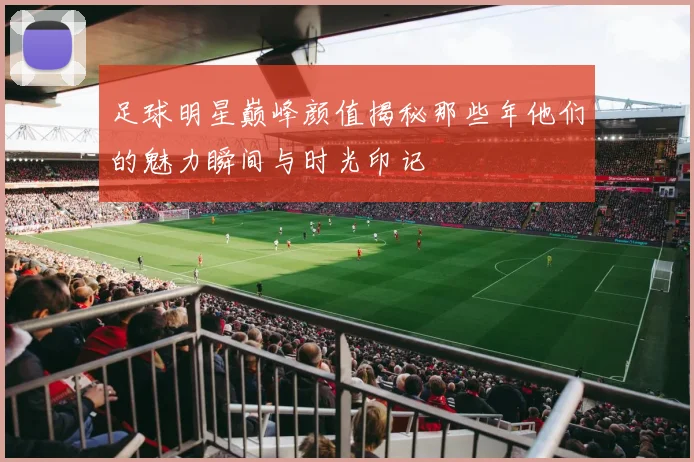 足球明星巅峰颜值揭秘那些年他们的魅力瞬间与时光印记