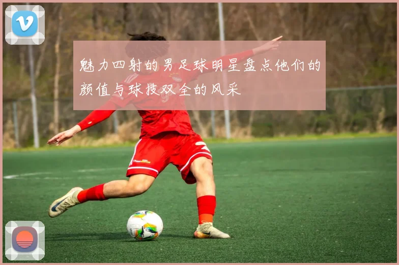 魅力四射的男足球明星盘点他们的颜值与球技双全的风采