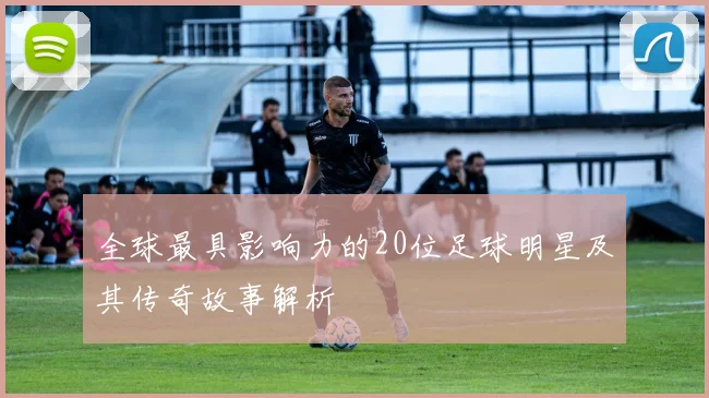 全球最具影响力的20位足球明星及其传奇故事解析