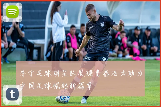 李宁足球明星队展现青春活力助力中国足球崛起新篇章