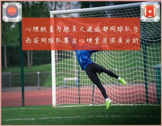 心理较量与胜负之道成都网球队与西安网球队赛后心理素质深度分析