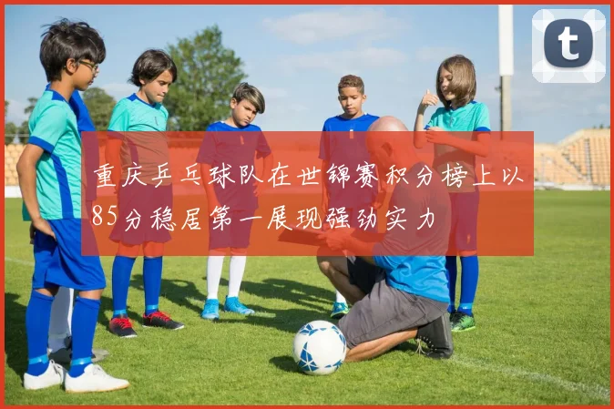 重庆乒乓球队在世锦赛积分榜上以85分稳居第一展现强劲实力