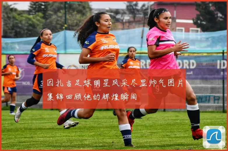 因扎吉足球明星风采尽显帅气图片集锦回顾他的辉煌瞬间