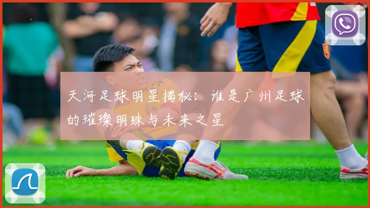 天河足球明星揭秘：谁是广州足球的璀璨明珠与未来之星