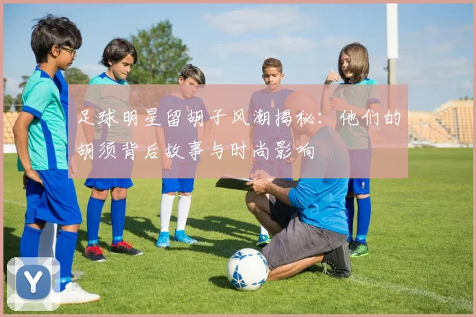 足球明星留胡子风潮揭秘：他们的胡须背后故事与时尚影响