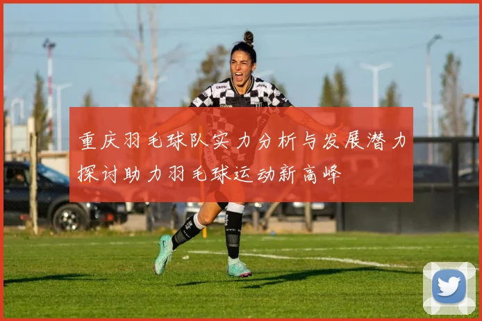 重庆羽毛球队实力分析与发展潜力探讨助力羽毛球运动新高峰