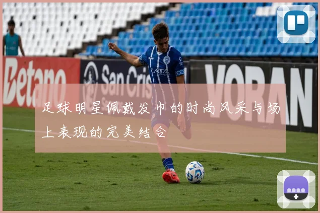 足球明星佩戴发巾的时尚风采与场上表现的完美结合