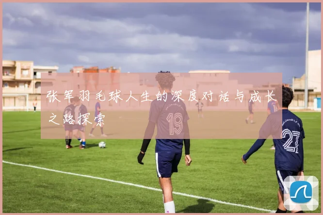 张军羽毛球人生的深度对话与成长之路探索