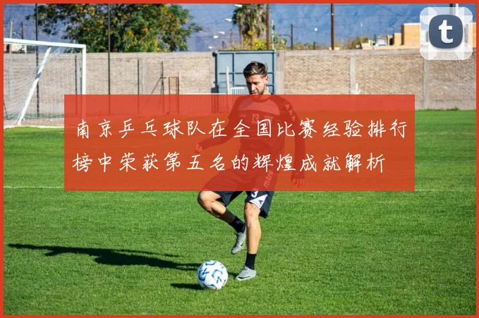 南京乒乓球队在全国比赛经验排行榜中荣获第五名的辉煌成就解析