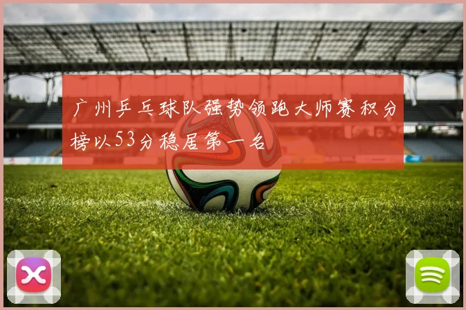 广州乒乓球队强势领跑大师赛积分榜以53分稳居第一名