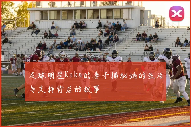 足球明星Kaka的妻子揭秘她的生活与支持背后的故事