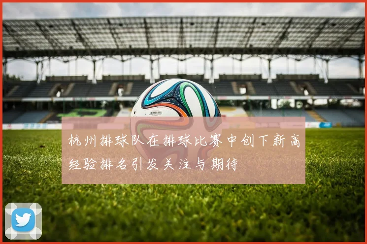 杭州排球队在排球比赛中创下新高经验排名引发关注与期待