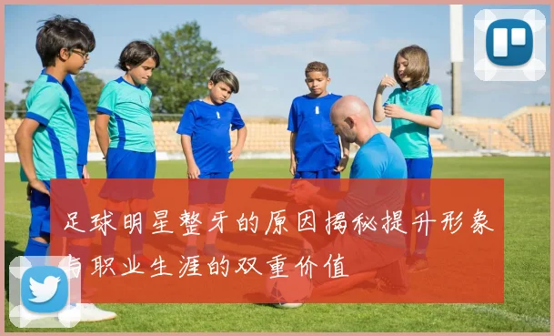足球明星整牙的原因揭秘提升形象与职业生涯的双重价值