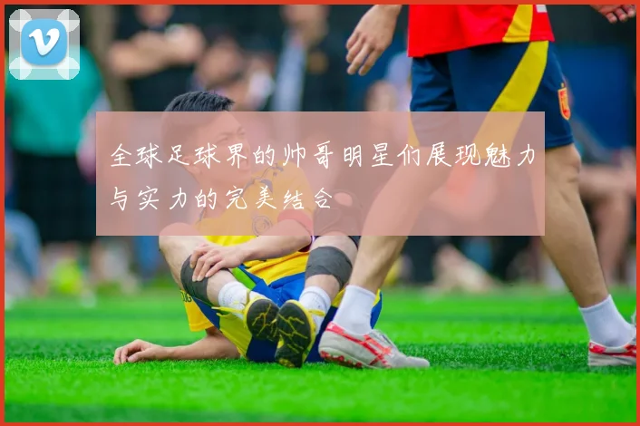 全球足球界的帅哥明星们展现魅力与实力的完美结合