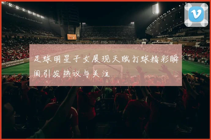 足球明星子女展现天赋打球精彩瞬间引发热议与关注