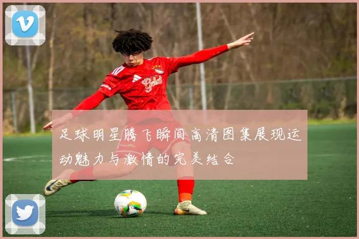 足球明星腾飞瞬间高清图集展现运动魅力与激情的完美结合
