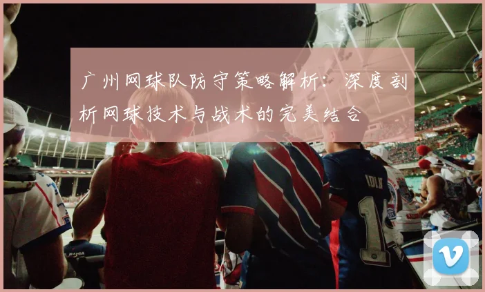 广州网球队防守策略解析：深度剖析网球技术与战术的完美结合