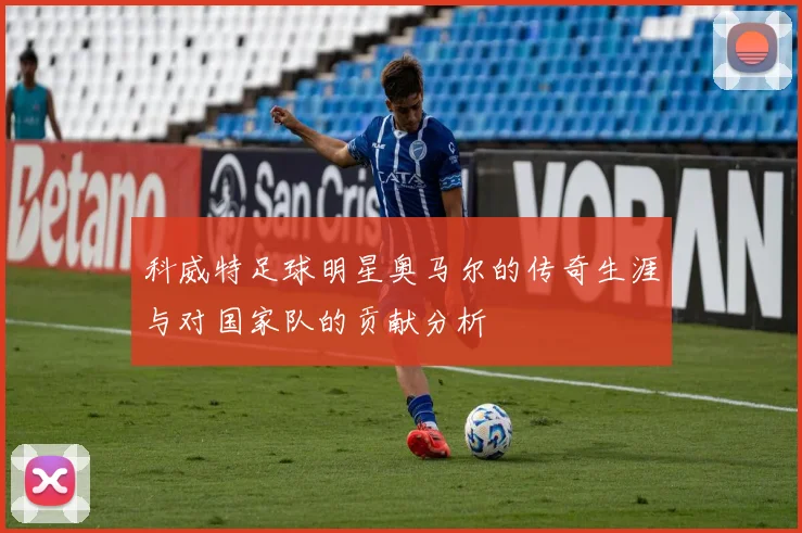 科威特足球明星奥马尔的传奇生涯与对国家队的贡献分析