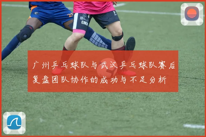 广州乒乓球队与武汉乒乓球队赛后复盘团队协作的成功与不足分析
