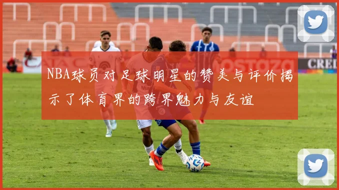 NBA球员对足球明星的赞美与评价揭示了体育界的跨界魅力与友谊