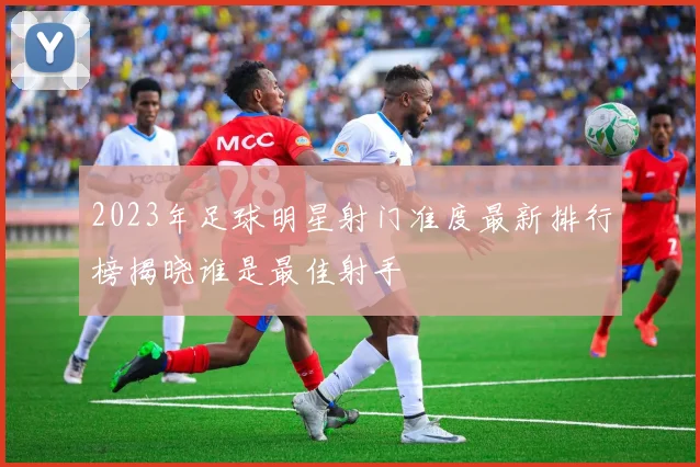 2023年足球明星射门准度最新排行榜揭晓谁是最佳射手