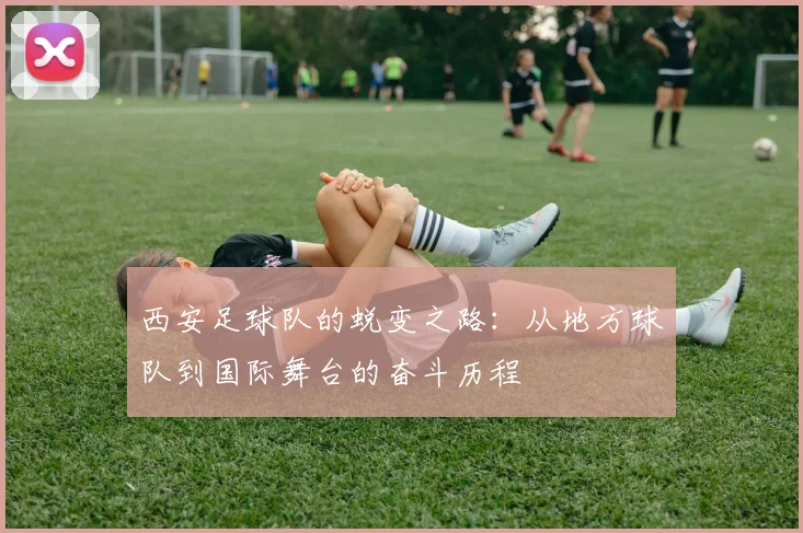 西安足球队的蜕变之路：从地方球队到国际舞台的奋斗历程
